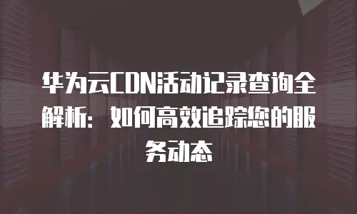 华为云CDN活动记录查询全解析：如何高效追踪您的服务动态