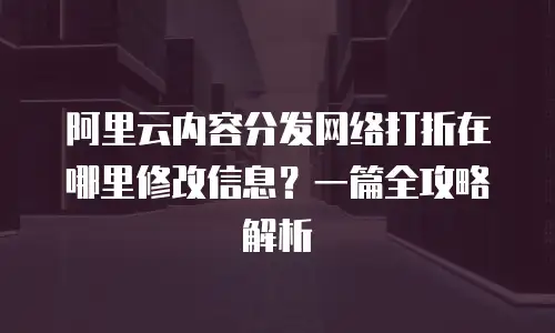 阿里云内容分发网络打折在哪里修改信息？一篇全攻略解析
