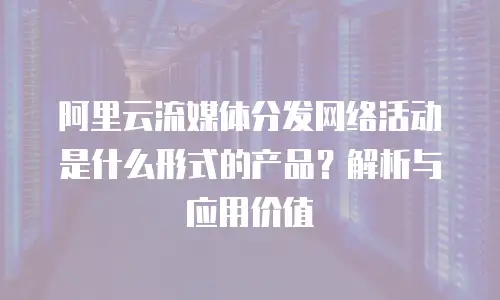 阿里云流媒体分发网络活动是什么形式的产品？解析与应用价值