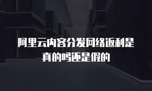 阿里云内容分发网络返利是真的吗还是假的