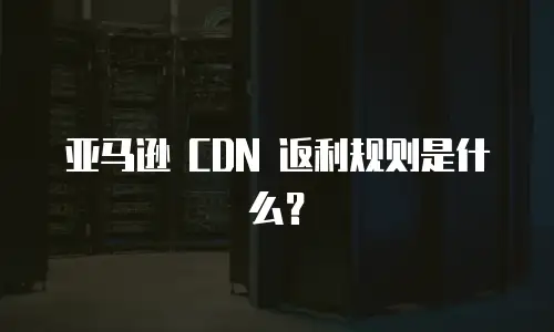 亚马逊 CDN 返利规则是什么？
