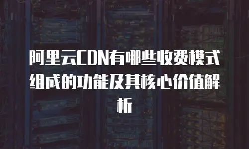 阿里云CDN有哪些收费模式组成的功能及其核心价值解析