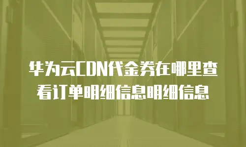 华为云CDN代金券在哪里查看订单明细信息明细信息