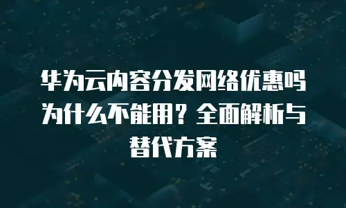 华为云内容分发网络优惠吗为什么不能用？全面解析与替代方案