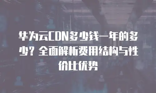华为云CDN多少钱一年的多少？全面解析费用结构与性价比优势