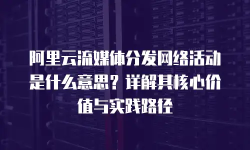 阿里云流媒体分发网络活动是什么意思？详解其核心价值与实践路径