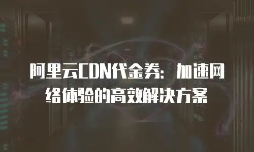 阿里云CDN代金券：加速网络体验的高效解决方案
