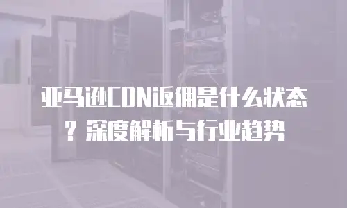 亚马逊CDN返佣是什么状态？深度解析与行业趋势