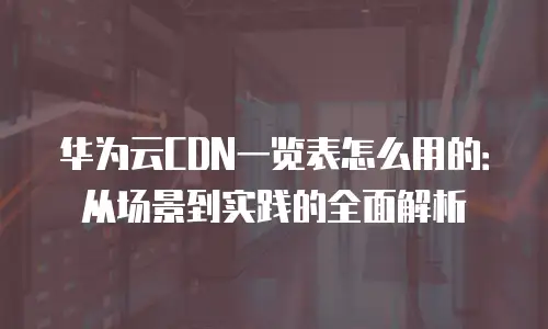 华为云CDN一览表怎么用的：从场景到实践的全面解析