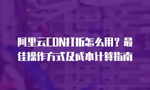 阿里云CDN打折怎么用？最佳操作方式及成本计算指南
