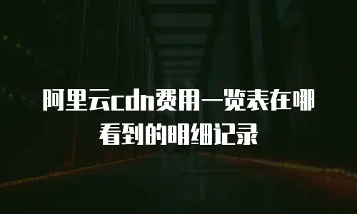 阿里云cdn费用一览表在哪看到的明细记录