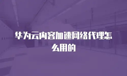 华为云内容加速网络代理怎么用的