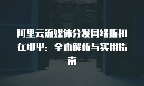阿里云流媒体分发网络折扣在哪里：全面解析与实用指南