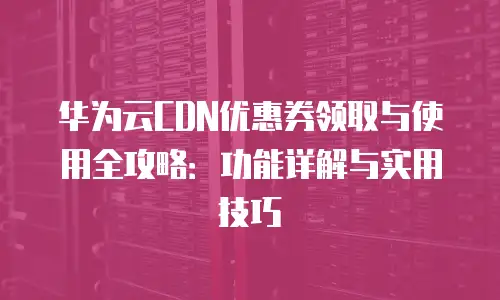 华为云CDN优惠券领取与使用全攻略：功能详解与实用技巧