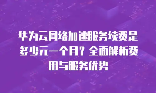 华为云网络加速服务续费是多少元一个月？全面解析费用与服务优势