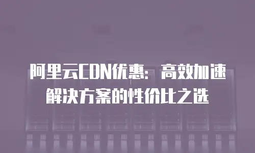 阿里云CDN优惠：高效加速解决方案的性价比之选