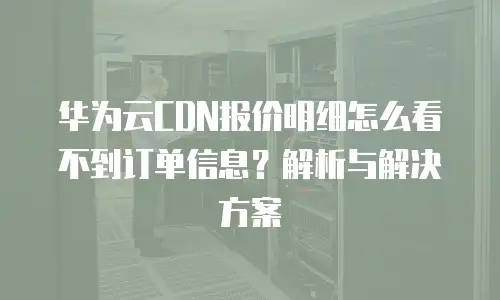 华为云CDN报价明细怎么看不到订单信息？解析与解决方案