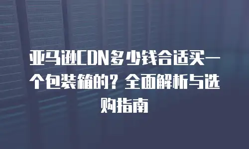 亚马逊CDN多少钱合适买一个包装箱的？全面解析与选购指南