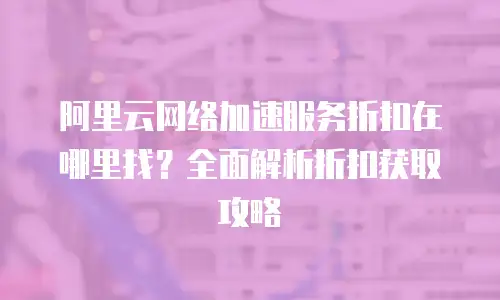 阿里云网络加速服务折扣在哪里找？全面解析折扣获取攻略