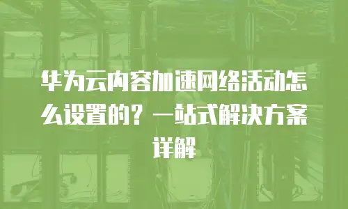 华为云内容加速网络活动怎么设置的？一站式解决方案详解