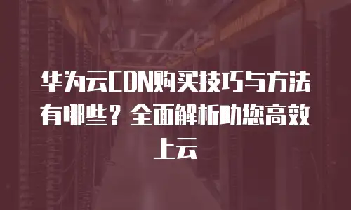 华为云CDN购买技巧与方法有哪些？全面解析助您高效上云