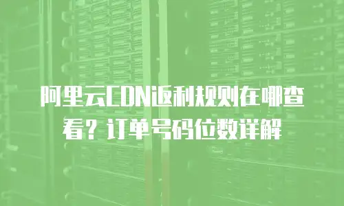阿里云CDN返利规则在哪查看？订单号码位数详解
