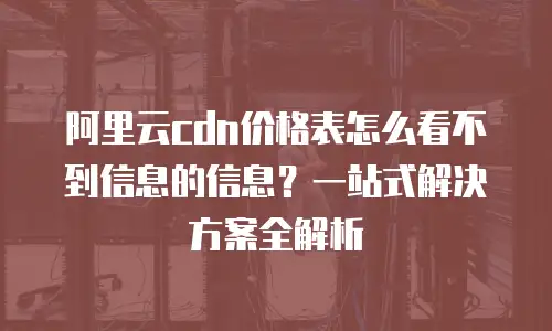 阿里云cdn价格表怎么看不到信息的信息？一站式解决方案全解析