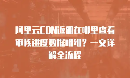 阿里云CDN返佣在哪里查看审核进度数据明细？一文详解全流程