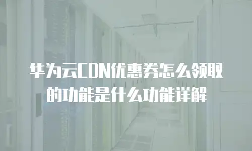 华为云CDN优惠券怎么领取的功能是什么功能详解