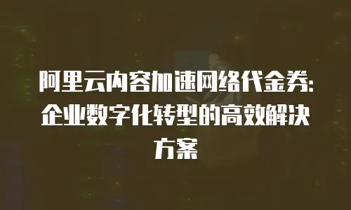 阿里云内容加速网络代金券：企业数字化转型的高效解决方案