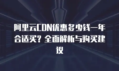 阿里云CDN优惠多少钱一年合适买？全面解析与购买建议