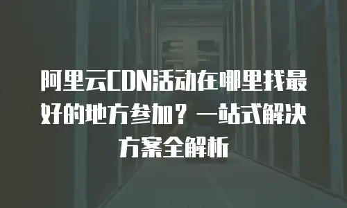 阿里云CDN活动在哪里找最好的地方参加？一站式解决方案全解析