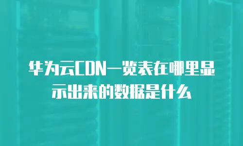 华为云CDN一览表在哪里显示出来的数据是什么