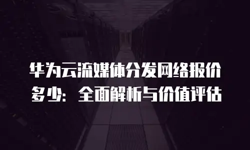 华为云流媒体分发网络报价多少：全面解析与价值评估