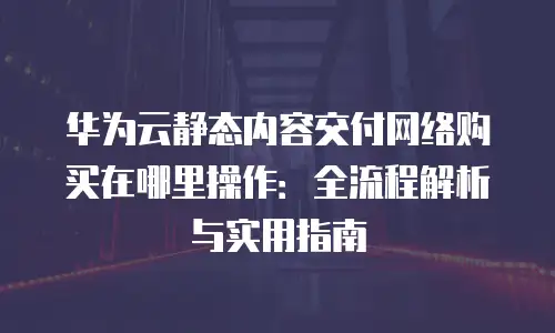 华为云静态内容交付网络购买在哪里操作：全流程解析与实用指南