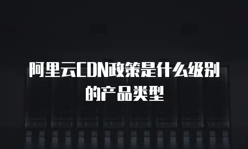 阿里云CDN政策是什么级别的产品类型