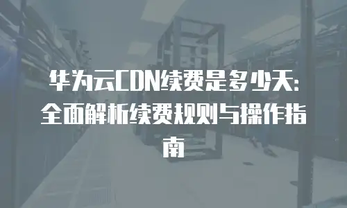 华为云CDN续费是多少天：全面解析续费规则与操作指南