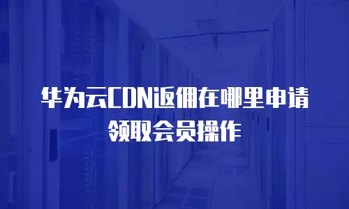 华为云CDN返佣在哪里申请领取会员操作