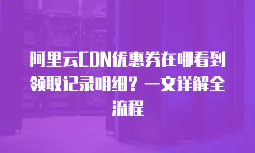 阿里云CDN优惠券在哪看到领取记录明细？一文详解全流程