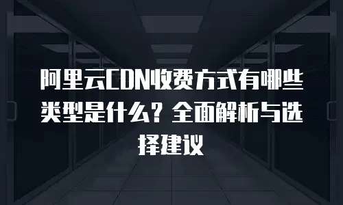 阿里云CDN收费方式有哪些类型是什么？全面解析与选择建议