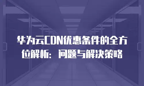 华为云CDN优惠条件的全方位解析：问题与解决策略
