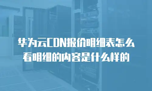 华为云CDN报价明细表怎么看明细的内容是什么样的