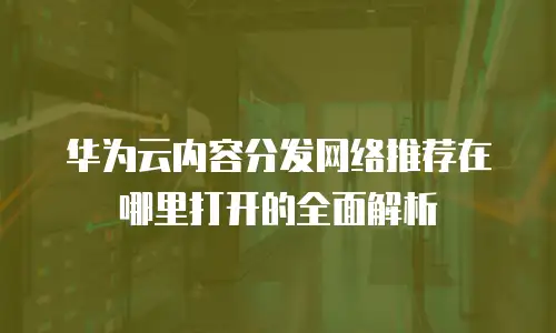 华为云内容分发网络推荐在哪里打开的全面解析
