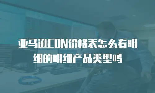 亚马逊CDN价格表怎么看明细的明细产品类型吗