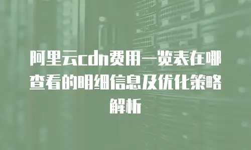 阿里云cdn费用一览表在哪查看的明细信息及优化策略解析