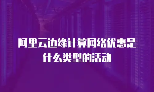 阿里云边缘计算网络优惠是什么类型的活动
