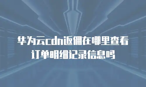 华为云cdn返佣在哪里查看订单明细记录信息吗