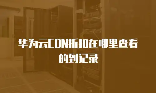 华为云CDN折扣在哪里查看的到记录