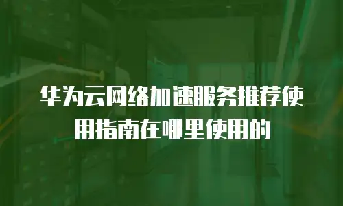 华为云网络加速服务推荐使用指南在哪里使用的