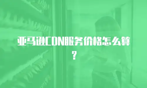 亚马逊CDN服务价格怎么算？